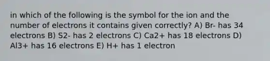 in which of the following is the symbol for the ion and the number of electrons it contains given correctly? A) Br- has 34 electrons B) S2- has 2 electrons C) Ca2+ has 18 electrons D) Al3+ has 16 electrons E) H+ has 1 electron