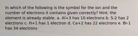 In which of the following is the symbol for the ion and the number of electrons it contains given correctly? Hint: the element is already stable. a. Al+3 has 10 electrons b. S-2 has 2 electrons c. H+1 has 1 electron d. Ca+2 has 22 electrons e. Br-1 has 34 electrons