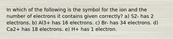 In which of the following is the symbol for the ion and the number of electrons it contains given correctly? a) S2- has 2 electrons. b) Al3+ has 16 electrons. c) Br- has 34 electrons. d) Ca2+ has 18 electrons. e) H+ has 1 electron.