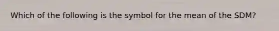 Which of the following is the symbol for the mean of the SDM?