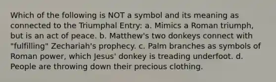 Which of the following is NOT a symbol and its meaning as connected to the Triumphal Entry: a. Mimics a Roman triumph, but is an act of peace. b. Matthew's two donkeys connect with "fulfilling" Zechariah's prophecy. c. Palm branches as symbols of Roman power, which Jesus' donkey is treading underfoot. d. People are throwing down their precious clothing.