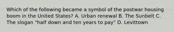 Which of the following became a symbol of the postwar housing boom in the United States? A. Urban renewal B. The Sunbelt C. The slogan "half down and ten years to pay" D. Levittown