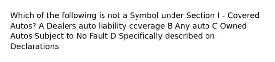 Which of the following is not a Symbol under Section I - Covered Autos? A Dealers auto liability coverage B Any auto C Owned Autos Subject to No Fault D Specifically described on Declarations