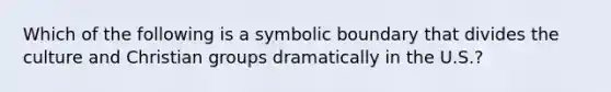 Which of the following is a symbolic boundary that divides the culture and Christian groups dramatically in the U.S.?