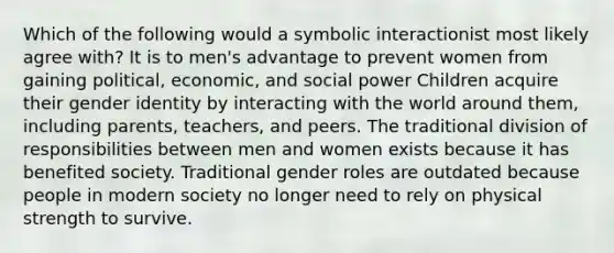 Which of the following would a symbolic interactionist most likely agree with? It is to men's advantage to prevent women from gaining political, economic, and social power Children acquire their gender identity by interacting with the world around them, including parents, teachers, and peers. The traditional division of responsibilities between men and women exists because it has benefited society. Traditional gender roles are outdated because people in modern society no longer need to rely on physical strength to survive.