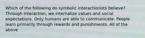 Which of the following do symbolic interactionists believe? Through interaction, we internalize values and social expectations. Only humans are able to communicate. People learn primarily through rewards and punishments. All of the above