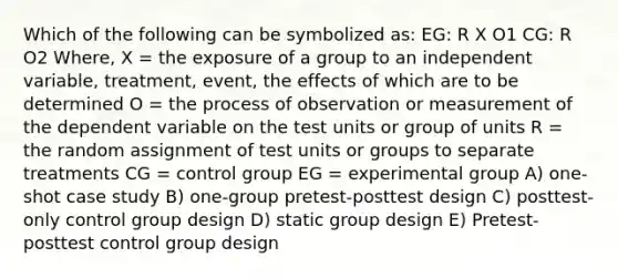 Which of the following can be symbolized as: EG: R X O1 CG: R O2 Where, X = the exposure of a group to an independent variable, treatment, event, the effects of which are to be determined O = the process of observation or measurement of the dependent variable on the test units or group of units R = the random assignment of test units or groups to separate treatments CG = control group EG = experimental group A) one-shot case study B) one-group pretest-posttest design C) posttest-only control group design D) static group design E) Pretest-posttest control group design