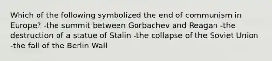 Which of the following symbolized the end of communism in Europe? -the summit between Gorbachev and Reagan -the destruction of a statue of Stalin -the collapse of the Soviet Union -the fall of the Berlin Wall