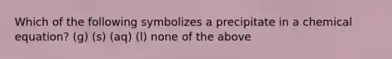 Which of the following symbolizes a precipitate in a chemical equation? (g) (s) (aq) (l) none of the above