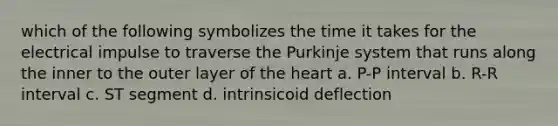 which of the following symbolizes the time it takes for the electrical impulse to traverse the Purkinje system that runs along the inner to the outer layer of the heart a. P-P interval b. R-R interval c. ST segment d. intrinsicoid deflection