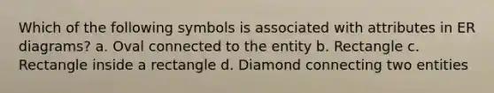 Which of the following symbols is associated with attributes in ER diagrams? a. Oval connected to the entity b. Rectangle c. Rectangle inside a rectangle d. Diamond connecting two entities