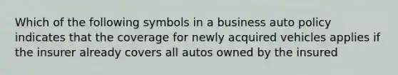 Which of the following symbols in a business auto policy indicates that the coverage for newly acquired vehicles applies if the insurer already covers all autos owned by the insured