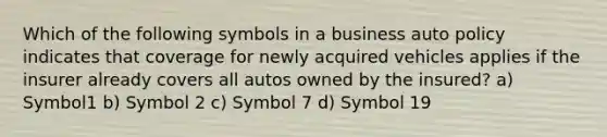 Which of the following symbols in a business auto policy indicates that coverage for newly acquired vehicles applies if the insurer already covers all autos owned by the insured? a) Symbol1 b) Symbol 2 c) Symbol 7 d) Symbol 19