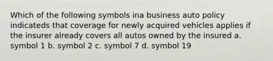 Which of the following symbols ina business auto policy indicateds that coverage for newly acquired vehicles applies if the insurer already covers all autos owned by the insured a. symbol 1 b. symbol 2 c. symbol 7 d. symbol 19