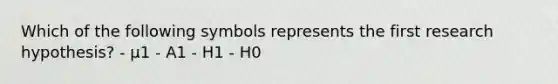 Which of the following symbols represents the first research hypothesis? - μ1 - A1 - H1 - H0