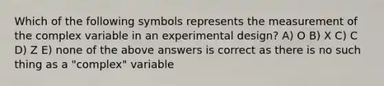 Which of the following symbols represents the measurement of the complex variable in an experimental design? A) O B) X C) C D) Z E) none of the above answers is correct as there is no such thing as a "complex" variable