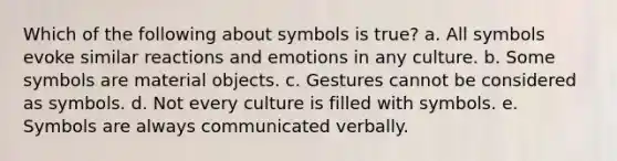 Which of the following about symbols is true? a. All symbols evoke similar reactions and emotions in any culture. b. Some symbols are material objects. c. Gestures cannot be considered as symbols. d. Not every culture is filled with symbols. e. Symbols are always communicated verbally.