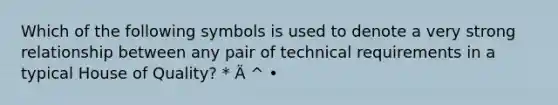 Which of the following symbols is used to denote a very strong relationship between any pair of technical requirements in a typical House of Quality? * Ä ^ •