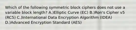 Which of the following symmetric block ciphers does not use a variable block length? A.)Elliptic Curve (EC) B.)Ron's Cipher v5 (RC5) C.)International Data Encryption Algorithm (IDEA) D.)Advanced Encryption Standard (AES)