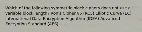 Which of the following symmetric block ciphers does not use a variable block length? Ron's Cipher v5 (RC5) Elliptic Curve (EC) International Data Encryption Algorithm (IDEA) Advanced Encryption Standard (AES)