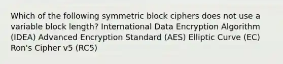 Which of the following symmetric block ciphers does not use a variable block length? International Data Encryption Algorithm (IDEA) Advanced Encryption Standard (AES) Elliptic Curve (EC) Ron's Cipher v5 (RC5)