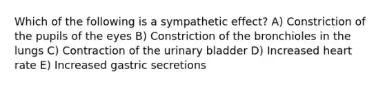 Which of the following is a sympathetic effect? A) Constriction of the pupils of the eyes B) Constriction of the bronchioles in the lungs C) Contraction of the urinary bladder D) Increased heart rate E) Increased gastric secretions