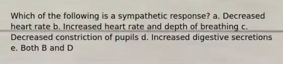 Which of the following is a sympathetic response? a. Decreased heart rate b. Increased heart rate and depth of breathing c. Decreased constriction of pupils d. Increased digestive secretions e. Both B and D