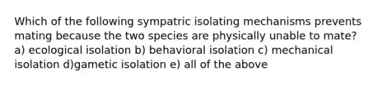 Which of the following sympatric isolating mechanisms prevents mating because the two species are physically unable to mate? a) ecological isolation b) behavioral isolation c) mechanical isolation d)gametic isolation e) all of the above