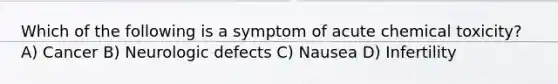 Which of the following is a symptom of acute chemical toxicity? A) Cancer B) Neurologic defects C) Nausea D) Infertility