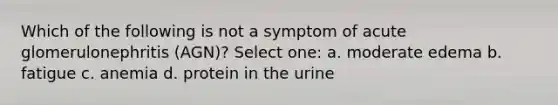 Which of the following is not a symptom of acute glomerulonephritis (AGN)? Select one: a. moderate edema b. fatigue c. anemia d. protein in the urine