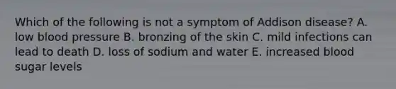 Which of the following is not a symptom of Addison disease? A. low <a href='https://www.questionai.com/knowledge/kD0HacyPBr-blood-pressure' class='anchor-knowledge'>blood pressure</a> B. bronzing of the skin C. mild infections can lead to death D. loss of sodium and water E. increased blood sugar levels