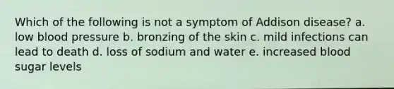 Which of the following is not a symptom of Addison disease? a. low blood pressure b. bronzing of the skin c. mild infections can lead to death d. loss of sodium and water e. increased blood sugar levels