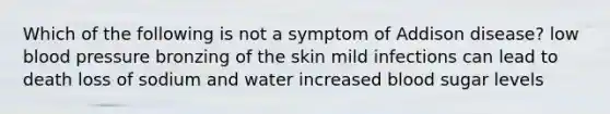 Which of the following is not a symptom of Addison disease? low blood pressure bronzing of the skin mild infections can lead to death loss of sodium and water increased blood sugar levels