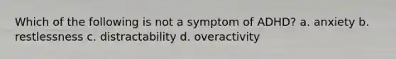 Which of the following is not a symptom of ADHD? a. anxiety b. restlessness c. distractability d. overactivity