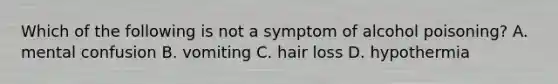 Which of the following is not a symptom of alcohol poisoning? A. mental confusion B. vomiting C. hair loss D. hypothermia