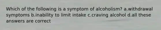 Which of the following is a symptom of alcoholism? a.withdrawal symptoms b.inability to limit intake c.craving alcohol d.all these answers are correct