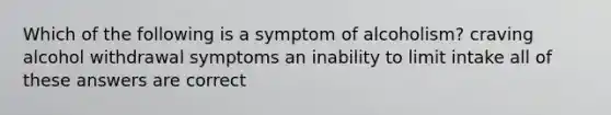 Which of the following is a symptom of alcoholism? craving alcohol withdrawal symptoms an inability to limit intake all of these answers are correct