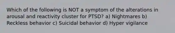 Which of the following is NOT a symptom of the alterations in arousal and reactivity cluster for PTSD? a) Nightmares b) Reckless behavior c) Suicidal behavior d) Hyper vigilance