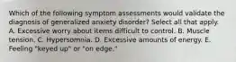 Which of the following symptom assessments would validate the diagnosis of generalized anxiety disorder? Select all that apply. A. Excessive worry about items difficult to control. B. Muscle tension. C. Hypersomnia. D. Excessive amounts of energy. E. Feeling "keyed up" or "on edge."