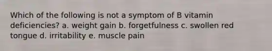 Which of the following is not a symptom of B vitamin deficiencies? a. weight gain b. forgetfulness c. swollen red tongue d. irritability e. muscle pain