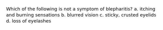 Which of the following is not a symptom of blepharitis? a. itching and burning sensations b. blurred vision c. sticky, crusted eyelids d. loss of eyelashes