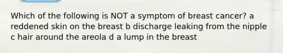 Which of the following is NOT a symptom of breast cancer? a reddened skin on the breast b discharge leaking from the nipple c hair around the areola d a lump in the breast