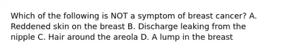 Which of the following is NOT a symptom of breast cancer? A. Reddened skin on the breast B. Discharge leaking from the nipple C. Hair around the areola D. A lump in the breast