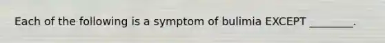 Each of the following is a symptom of bulimia EXCEPT ________.