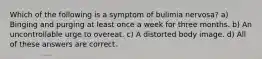 Which of the following is a symptom of bulimia nervosa? a) Binging and purging at least once a week for three months. b) An uncontrollable urge to overeat. c) A distorted body image. d) All of these answers are correct.