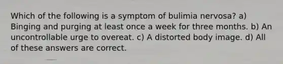 Which of the following is a symptom of bulimia nervosa? a) Binging and purging at least once a week for three months. b) An uncontrollable urge to overeat. c) A distorted body image. d) All of these answers are correct.