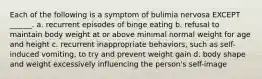 Each of the following is a symptom of bulimia nervosa EXCEPT ______. a. recurrent episodes of binge eating b. refusal to maintain body weight at or above minimal normal weight for age and height c. recurrent inappropriate behaviors, such as self-induced vomiting, to try and prevent weight gain d. body shape and weight excessively influencing the person's self-image