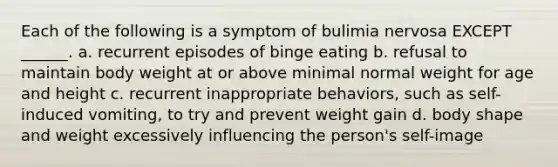 Each of the following is a symptom of bulimia nervosa EXCEPT ______. a. recurrent episodes of binge eating b. refusal to maintain body weight at or above minimal normal weight for age and height c. recurrent inappropriate behaviors, such as self-induced vomiting, to try and prevent weight gain d. body shape and weight excessively influencing the person's self-image