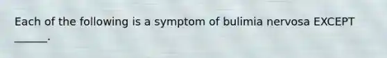 Each of the following is a symptom of bulimia nervosa EXCEPT ______.