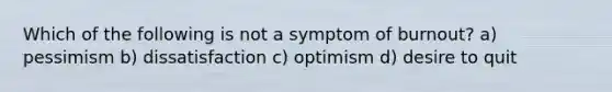 Which of the following is not a symptom of burnout? a) pessimism b) dissatisfaction c) optimism d) desire to quit